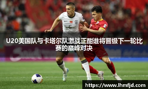 U20美国队与卡塔尔队激战正酣谁将晋级下一轮比赛的巅峰对决