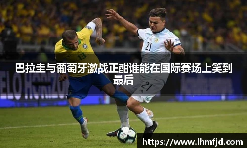 巴拉圭与葡萄牙激战正酣谁能在国际赛场上笑到最后